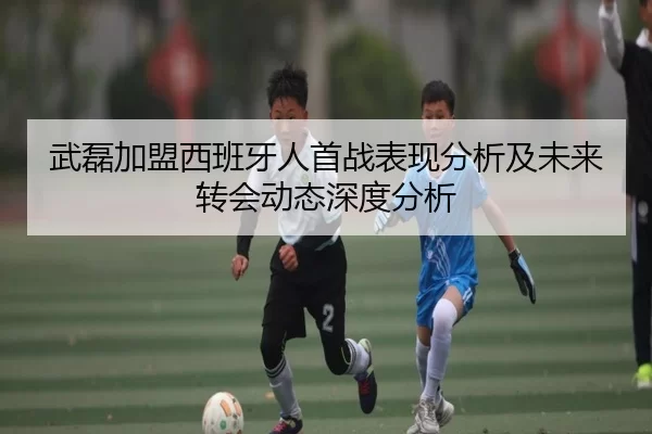 武磊加盟西班牙人首战表现分析及未来转会动态深度分析